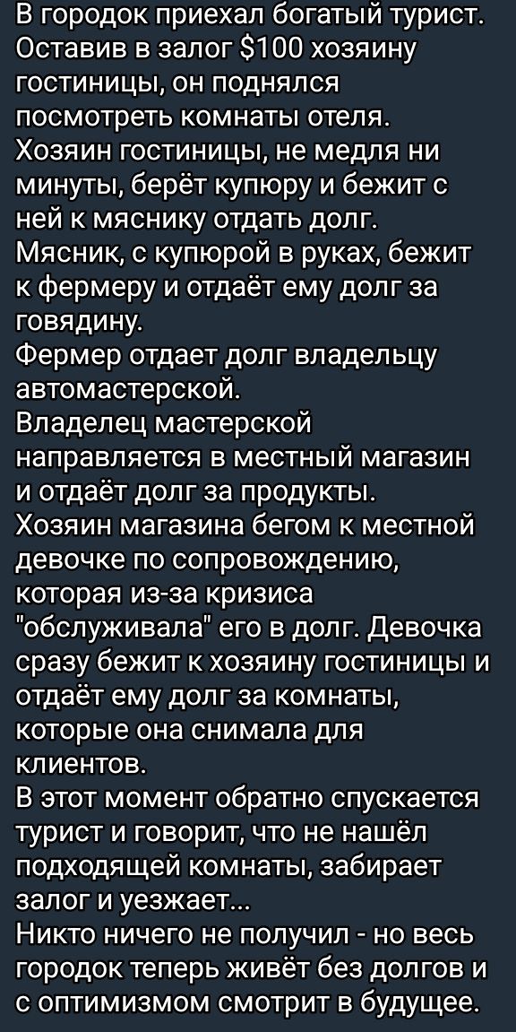 В городок приехал богатый турист. Оставив в залог $100 хозяйку гостиницы, он поднялся посмотреть комнаты отеля. Хозяин гостиницы, не медля ни минуты, берёт купюру и дежит с ней к мяснику отдавать долг. Мясник, с купюрой в руках, бежит к фермеру и отдаёт ему долг за говядину. Фермер отдаёт долг владельцу автомастерской. Владелец мастерской направляется в местный магазин и отдаёт долг за продукты. Хозяин магазина бегом к местной девочке по сопровождению, которая из-за кризиса 