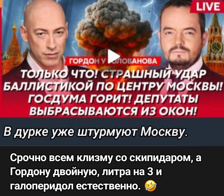 ТОЛЬКО ЧТО! СТРАШНЫЙ УДАР БАЛЛИСТИКИ ПО ЦЕНТРУ МОСКВЫ! ГОСДУМА ГОРИТ! ДЕПУТАТЫ ВЫБРАСИВАЮТСЯ ИЗ ОКОН!
В дурке уже штурмуют Москву.
Срочно всем клизму со скипидаром, а Гордону двойную, литра на 3 и галоперидол естественно. 🤣