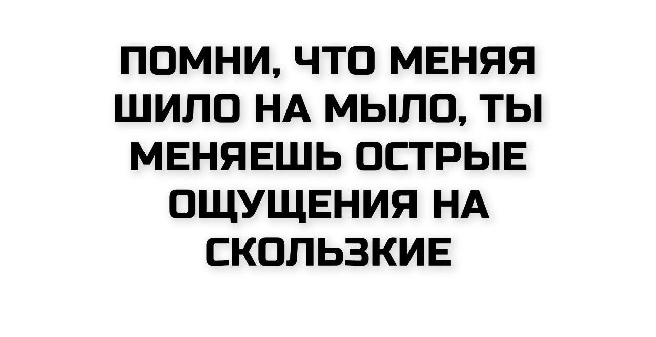 ПОМНИ, ЧТО МЕНЯЯ ШИЛО НА МЫЛО, ТЫ МЕНЯЕШЬ ОСТРЫЕ ОЩУЩЕНИЯ НА СКОЛЬЗКИЕ