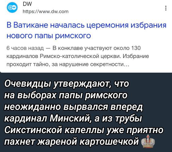 В Ватикане началась церемония избрания нового папы римского

6 часов назад — В конклаве участвует около 130 кардиналов Римско-католической церкви. Избрание проходит тайно, за нарушение секретности...

Очевидцы утверждают, что на выборах папы римского неожиданно вырвался вперед кардинал Минский, а из трубы Сикстинской капеллы уже приятно пахнет жареной картошечкой.