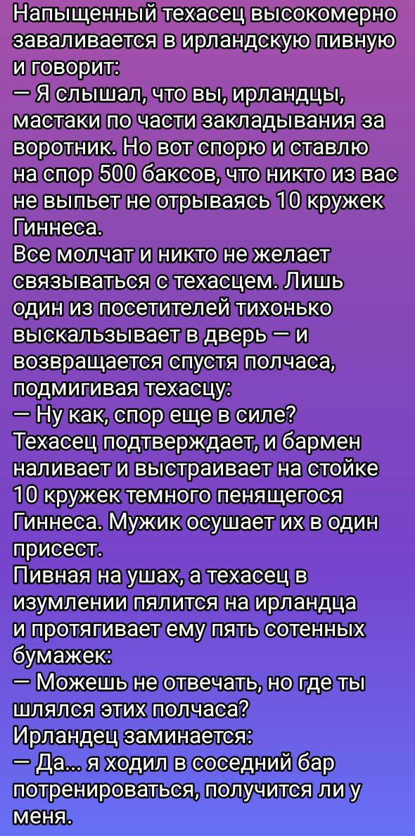 Напыщенный теxасец высокомером заваливается в ирландскую пивную и говорит:
— Я слышал, что вы, ирландцы, мастаки по части закладывания за воротник. Но вот споро на спот 500 баксов, что никто из вас не выпьет не отрываясь 10 кружек Гиннесса.
Все молчат и никто не желает связываться с теxасцем. Лишь один из посетителей тихонечко высказывается в дверь и возвращается спустя полчаса, подмигивая теxасцу:
— Ну как, спор еще в силе?
Теxасец подтверждает, и бармен наливает и выстраивает на стойке 10 кружек темного пенящегося Гиннесса. Мужик осушает их в один присест.
Пивная на ушах, а теxасец в изумлении палится на ирландца и протягивает ему пятачок:
— Можешь не отвечать, но где ты шлялся этих полчаса?
Ирландец заминается:
— Да... я ходил в соседний бар потренироваться, получится ли у меня.