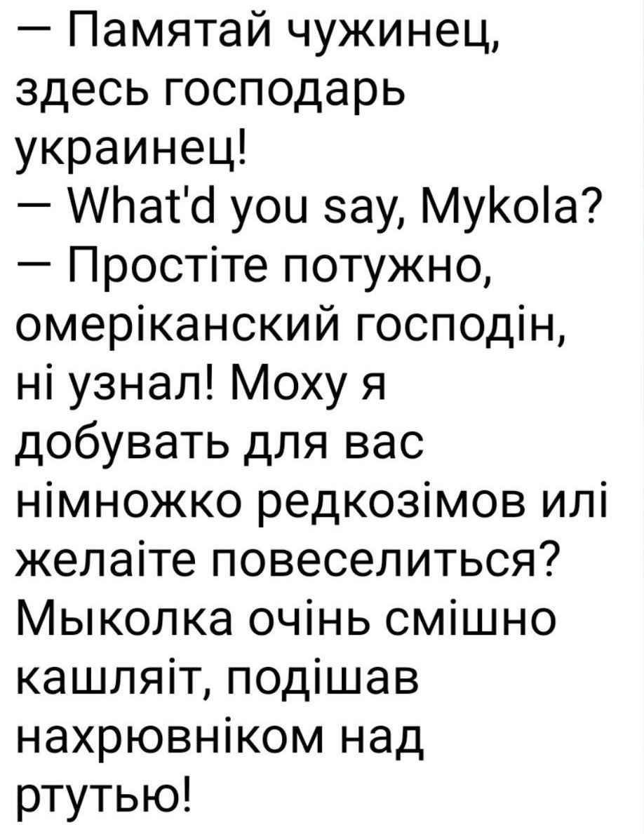 — Памятай чужинец, здесь господар украинец!
— What'd you say, Mykola?
— Простите потужно, американський господин, ні узнав! Можу я добувати для вас німножко редкозімов або желаете повеселитися? Миколка очень смешно кашляет, подшивав нахрёвником над рутью!