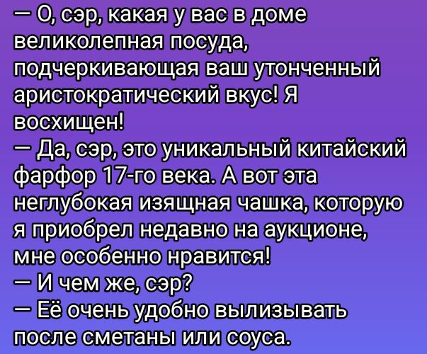 — О, сэр, какая у вас в доме великолепная посуда, подчеркивающая ваш утончённый аристократический вкус! Я восхищен!
— Да, сэр, это уникальный китайский фарфор 17-го века. А вот эта неглубокая изящная чашка, которую я приобрёл недавно на аукционе, мне особенно нравится!
— И чем же, сэр?
— Её очень удобно вылизывать после сметаны или соуса.