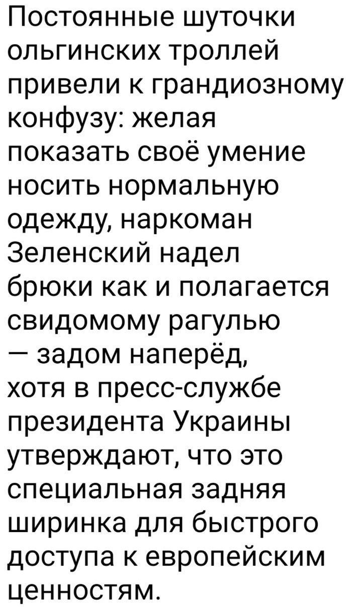 Постоянные шуточки ольгинских троллей привели к грандиозному конфузу: желая показать своё умение носить нормальную одежду, наркоман Зеленский надел брюки как и полагается свидомому рагулю — задом наперед, хотя в пресс-службе президента Украины утверждают, что это специальная задняя ширинка для быстрого доступа к европейским ценностям.