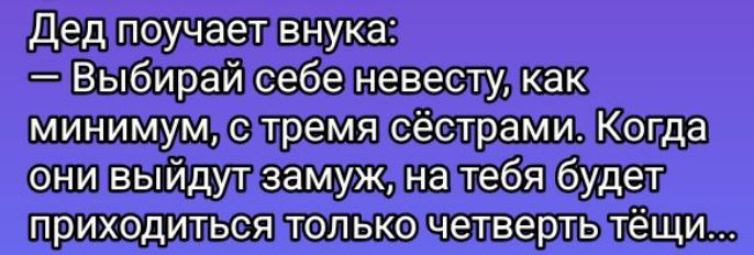 Дед поучает внука:
— Выбирай себе невесту, как минимум, с тремя сёстрами. Когда они выйдут замуж, на тебя будет приходиться только четверть тёщи...