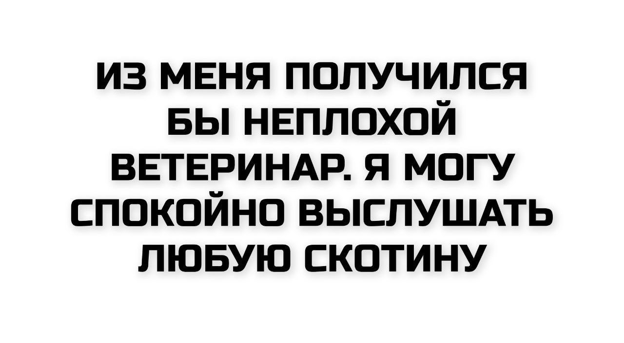 ИЗ МЕНЯ ПОЛУЧИЛСЯ БЫ НЕПЛОХОЙ ВЕТЕРИНАР. Я МОГУ СПОКОЙНО ВЫСЛУШАТЬ ЛЮБУЮ СКОТИНУ