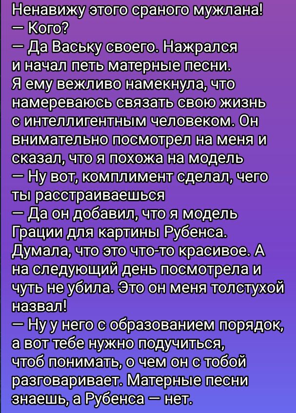 Ненавижу этого странного мужлана! — Кого? — Да Ваську своего. Нажрался и начал петь материнские песни. Я ему вежливо намекнула, что намереваюсь связать свою жизнь с интеллигентным человеком. Он внимательно посмотрел на меня и сказал, что я похожа на модель. — Ну вот, комплимент сделал, чего ты расстраиваешься. — Да он добавил, что я модель Грации для картин Рубенса. Думала, что это что-то красивое. А на следующий день посмотрела и чуть не убила. Этот на меня толстой назвал! — У него образование, порядок, а вот тебе нужно подучиться, чтобы понимать, о чем с тобой разговаривать. Материнские песни знаешь, а Рубенса — нет.