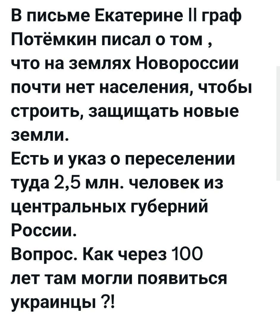 В письме Екатерине II граф Потёмкин писал о том , что на землях Новороссии почти нет населения, чтобы строить, защищать новые земли. Есть и указ о переселении туда 2,5 млн. человек из центральных губерний России. Вопрос. Как через 100 лет там могли появиться украинцы ?!