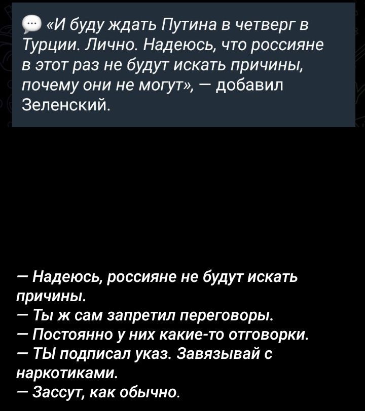 «И буду ждать Путина в четверг в Турции. Лично. Надеюсь, что россияне в этот раз не будут искать причины, почему они не могут», — добавил Зеленский.

— Надеюсь, россияне не будут искать причины.
— Ты ж сам запретил переговоры.
— Постоянно у них какие-то отговорки.
— Ты подписал указ. Завывай с наркотиками.
— Зассут, как обычно.