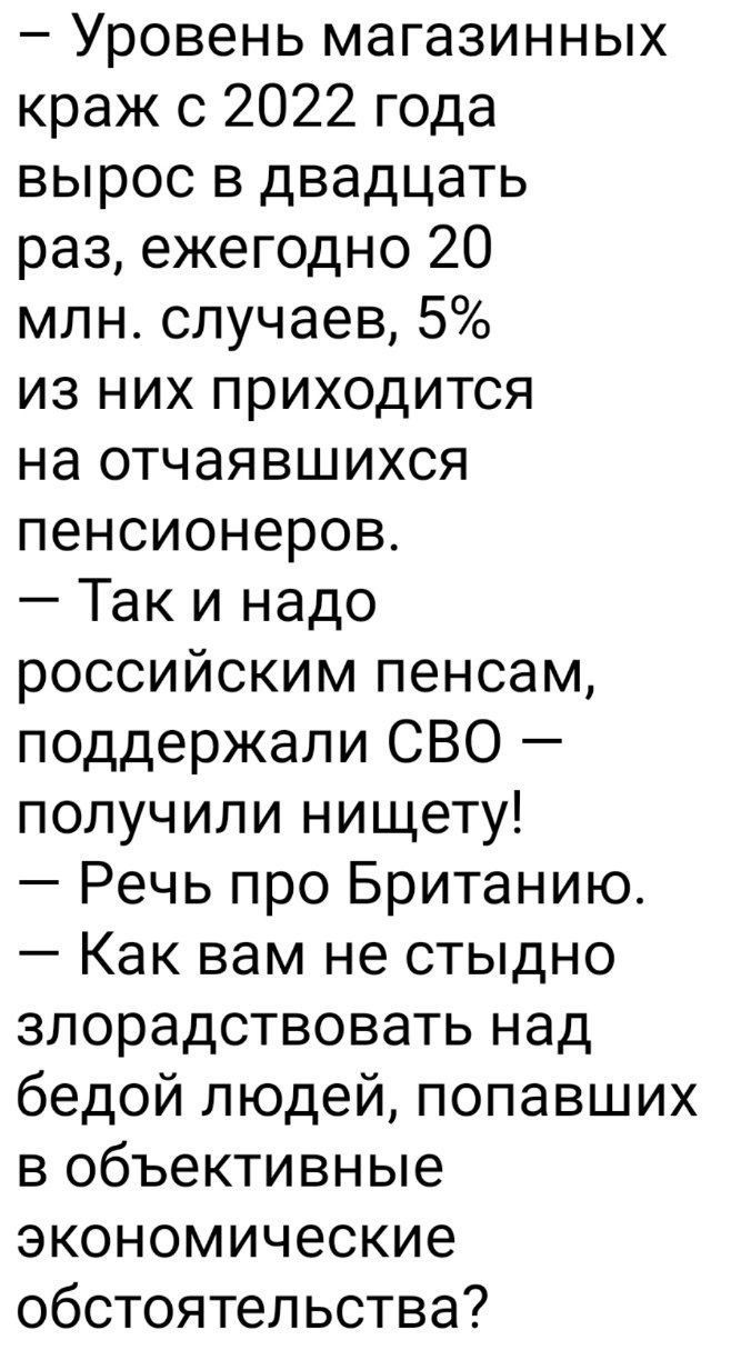 — Уровень магазинных краж с 2022 года вырос в двадцать раз, ежегодно 20 млн. случаев, 5% из них приходится на отчаивающихся пенсионеров.
— Так и надо российским пенсам, поддержали СВО — получили нищету!
— Речь про Британию.
— Как вам не стыдно злорадствовать над бедой людей, попавших в объективные экономические обстоятельства?