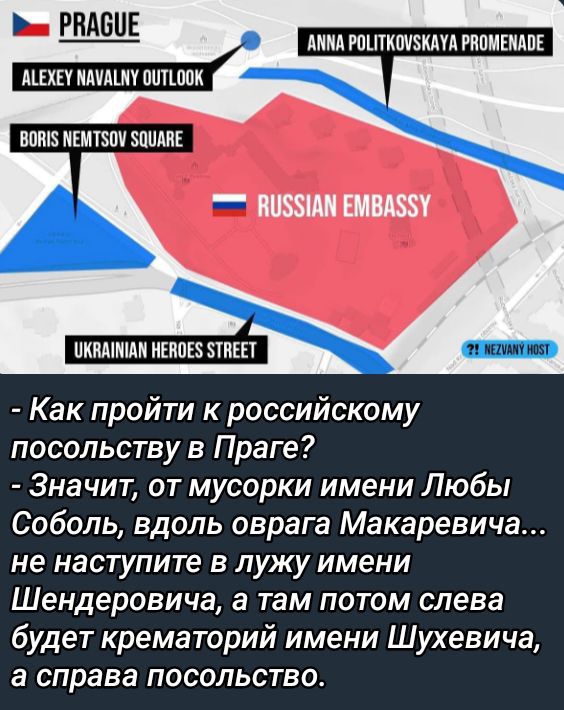 Как пройти к российскому посольству в Праге?
- Значит, от мусорки имени Любовы Соболь, вдоль оврага Макаревича... не наступите в лужу имени Шендировича, а там потом слева будет крематорий имени Шухевича, а справа посольство.