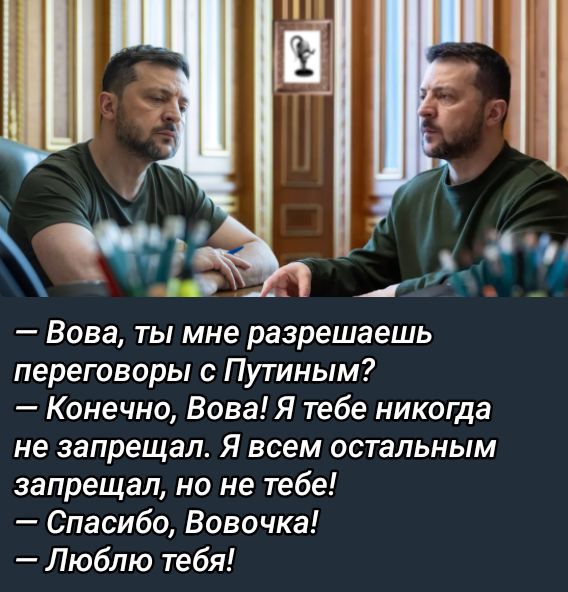 — Вова, ты мне разрешаешь переговоры с Путиным?
— Конечно, Вова! Я тебе никогда не запрещал. Я всем остальным запрещал, но не тебе!
— Спасибо, Вовочка!
— Люблю тебя!
