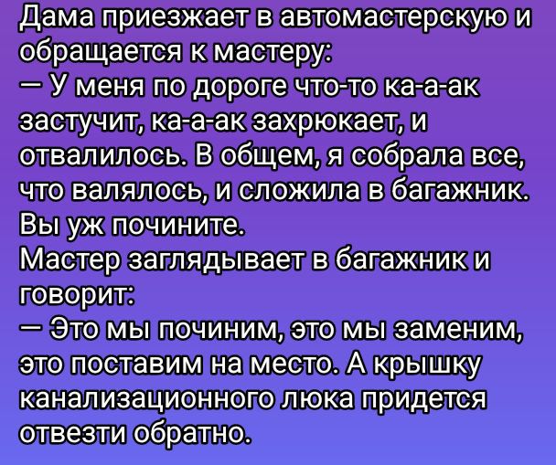 Дама приезжает в автомастерскую и обращается к мастеру:
— У меня по дороге что-то ка-а-ак зазвучит, ка-а-ак захрустит, и отвалилось. В общем, я собрала все, что валялось, и сложила в багажник. Вы уж почините.
Мастер заглядывает в багажник и говорит:
— Это мы починим, это мы заменим, это поставим на место. А крышку канализационного люка придется отвести обратно.
