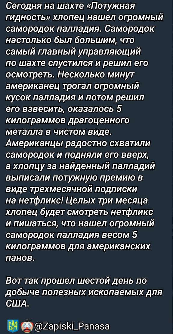 Сегодня на шахте «Потужная гидность» хлопец нашел огромный самородок палладия. Самородок настолько был большим, что самый главный управляющий по шахте спустился и решил его осмотреть. Несколько минут американец трогал огромный кусок палладия и потом решил его взвесить, оказался 5 килограммов драгоценного металла в чистом виде. Американцы радостно схватили самородок и подняли его вверх, а хлопцу за найденный палладий выписали потужную премию в виде трехмесячной подписки на нетфликс! Целых три месяца хлопец будет смотреть нетфликс и писать, что нашел огромный самородок палладия весом 5 килограммов для американских панов.
Вот так прошел шестой день по добыче полезных ископаемых для США.