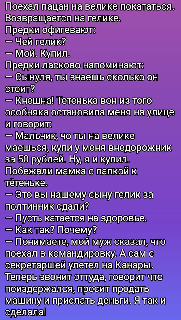 Поехал пацан на велике покататься. Возвращается на гелике.
Предки офигевают:
— Чей гелик?
— Мой. Купил.
Предки ласково напоминают:
— Сынуля, ты знаешь сколько он стоит?
— Кнешка! Тетенька вон из того особняка остановила меня на улице и говорит:
— Мальчик, чо ты на велике маешься, купи у меня внедорожник за 50 рублей. Ну, я и купил.
Побежали мамка с папкой к тетеньке.
— Это вы нашему сыну гелик за полтинник сдали?
— Пусть катается на здоровье.
— Как так? Почему?
— Понимаете, мой муж сказал, что поехал в командировку. А сам секретарша улетел на Канары. Теперь звонит оттуда, говорит что поиздержался, просит продать машину и прислать деньги. Я так и сделала!