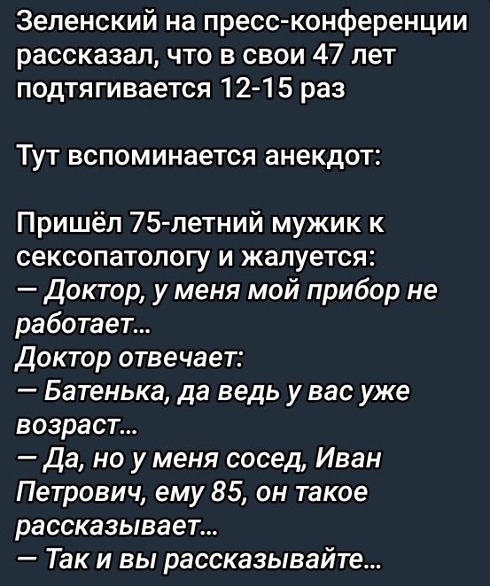 Зеленский на пресс-конференции рассказал, что в свои 47 лет подтягивается 12-15 раз

Тут вспоминается анекдот:

Пришёл 75-летний мужик к сексопатологу и жалуется:
— Доктор, у меня мой прибор не работает...
Доктор отвечает:
— Батенька, да ведь у вас уже возраст...
— Да, но у меня сосед, Иван Петрович, ему 85, он такое рассказывает...
— Так и вы рассказывайте...
