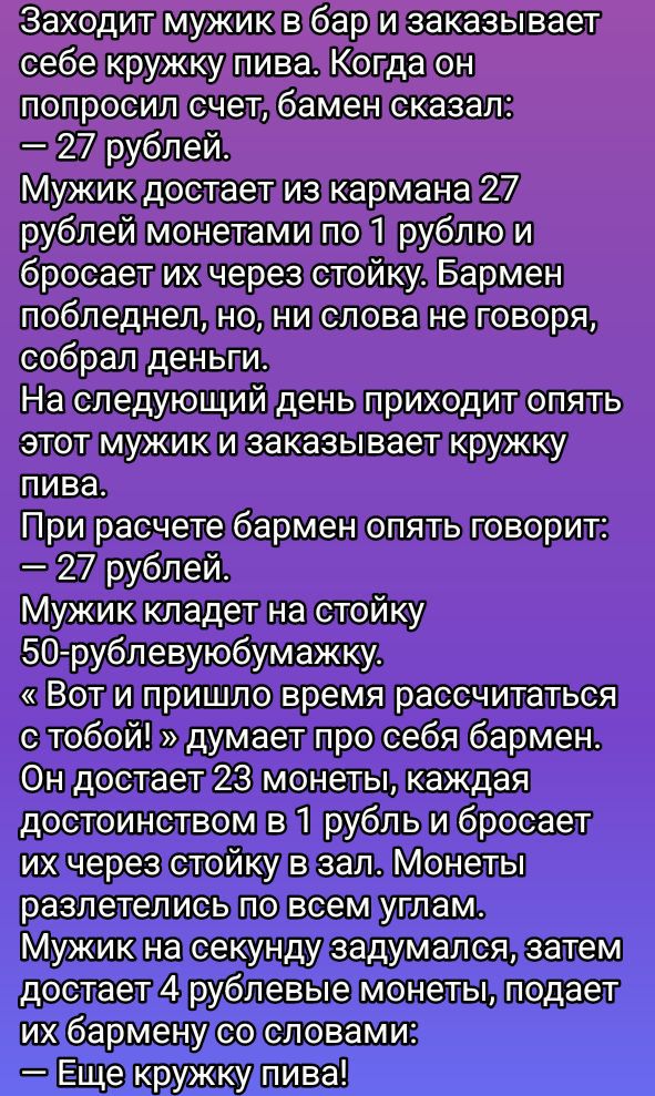 Заходит мужик в бар и заказывает себе кружку пива. Когда он попросил счет, бармен сказал: — 27 рублей.
Мужик достаёт из кармана 27 рублей монетами по 1 рублю и бросает их через стойку. Бармен побледнел, но, ни слова не говоря, собрал деньги.
На следующий день приходит опять этот мужик и заказывает кружку пива.
При расчете бармен опять говорит: — 27 рублей.
Мужик кладёт на стойку 50-рублёвыомужчику.
— Вот и пришло время рассчитаться с тобой! — думает про себя бармен.
Он достаёт 23 монеты, каждая достоинством в 1 рубль и бросает их через стойку в зал. Монеты разлетелись по всем углам.
Мужик на секунду задумался, затем достаёт 4 рублёвые монеты, поди, и говорит бармену своими словами: — Еще кружку пива!