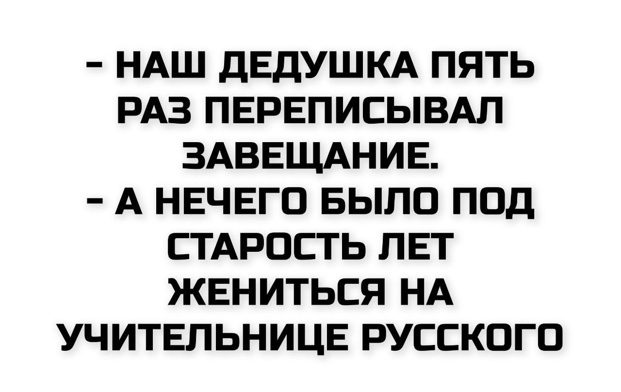 - НАШ ДЕДУШКА ПЯТЬ РАЗ ПЕРЕПИСЫВАЛ ЗАВЕЩАНИЕ.
- А НЕЧЕГО БЫЛО ПОД СТАРОСТЬ ЛЕТ ЖЕНИТЬСЯ НА УЧИТЕЛЬНИЦЕ РУССКОГО