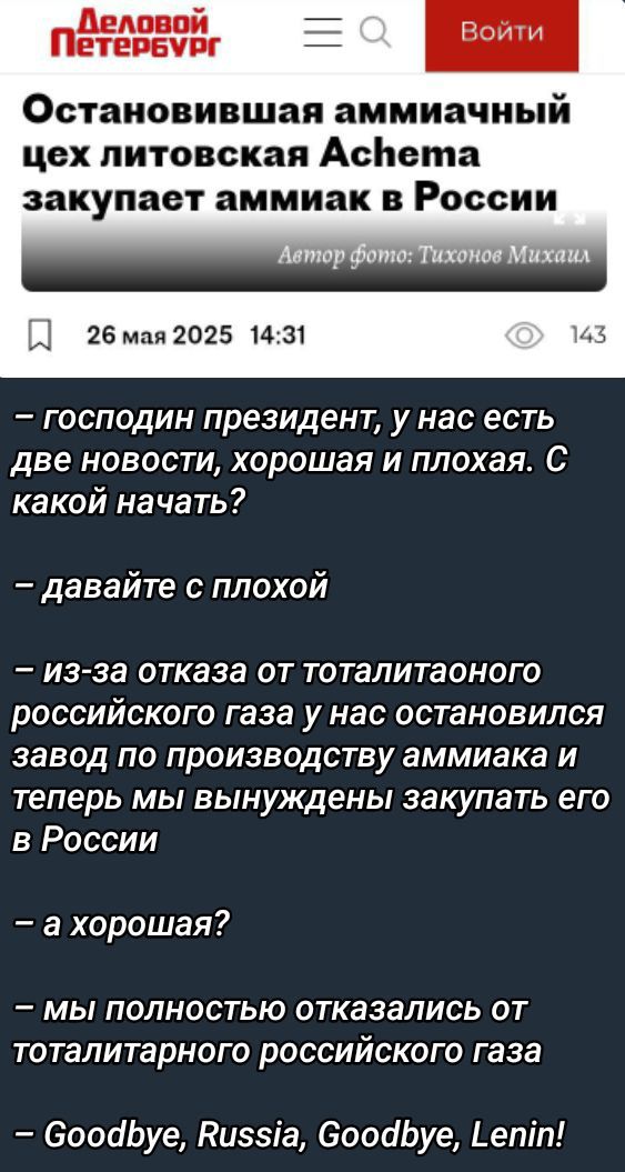 Остановившая аммиачный цех литовская Achema закупает аммиак в России
26 мая 2025  14:31
– господин президент, у нас есть две новости, хорошая и плохая. С какой начать?
– давайте с плохой
– из-за отказа от тоталитарного российского газа у нас остановился завод по производству аммиака и теперь мы вынуждены закупать его в России
– а хорошая?
– мы полностью отказались от тоталитарного российского газа
– Goodbye, Russia, Goodbye, Lenin!