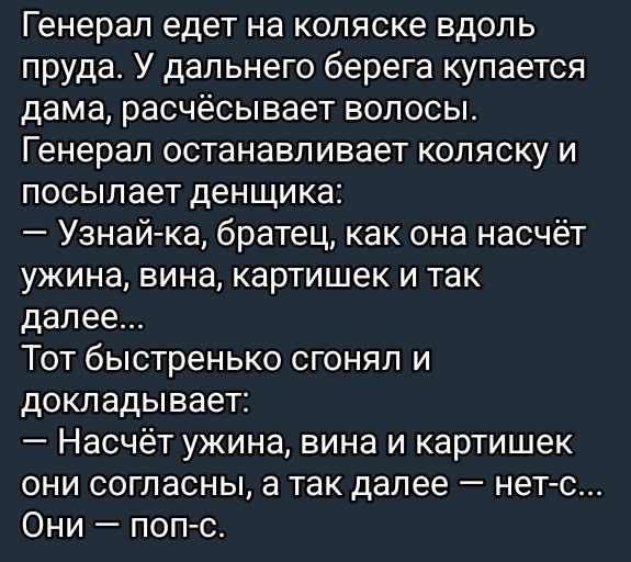 Генерал едет на коляске вдоль пруда. У дальнего берега купается дама, расчёсывает волосы.
Генерал останавливает коляску и посылает денщика:
— Узнай-ка, брагец, как она насчёт ужина, вина, картинок и так далее…
Тот быстро сгонял и докладывает:
— Насчёт ужина, вина и картинок они согласны, а так далее — нет-с… Они — поп-с.