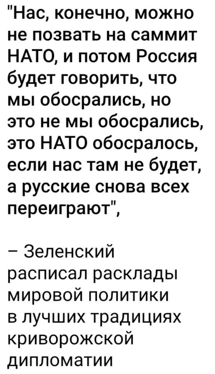«Нас, конечно, можно не позвать на саммит НАТО, и потом Россия будет говорить, что мы обосрались, но это не мы обосрались, это НАТО обосралось, если нас там не будет, а русские снова всех переиграют», – Зеленский расписал расклады мировой политики в лучших традициях криворожской дипломатии.
