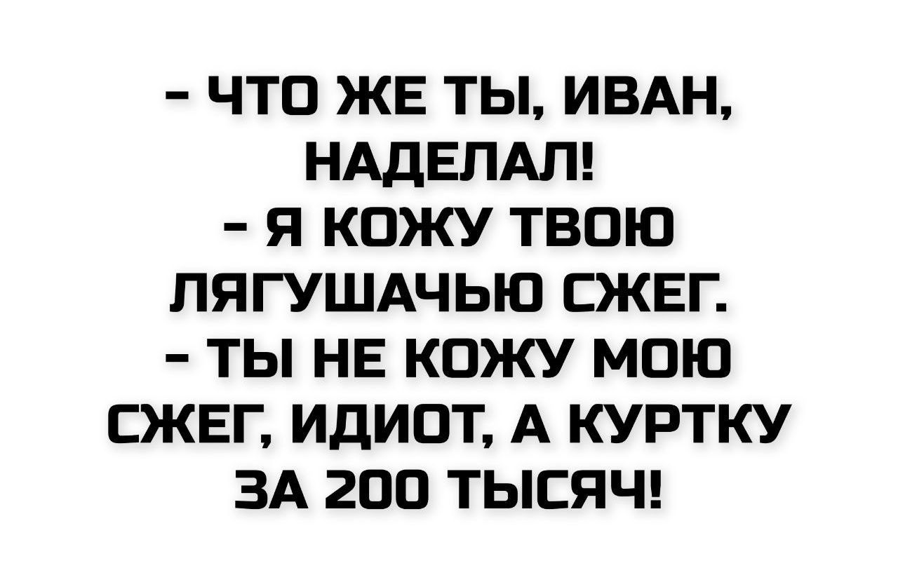 - ЧТО ЖЕ ТЫ, ИВАН, НАДЕЛАЛ!
- Я КОЖУ ТВОЮ ЛЯГУШАЧЬЮ СЖЕГ.
- ТЫ НЕ КОЖУ МОЮ СЖЕГ, ИДИОТ, А КУРТКУ ЗА 200 ТЫСЯЧ!