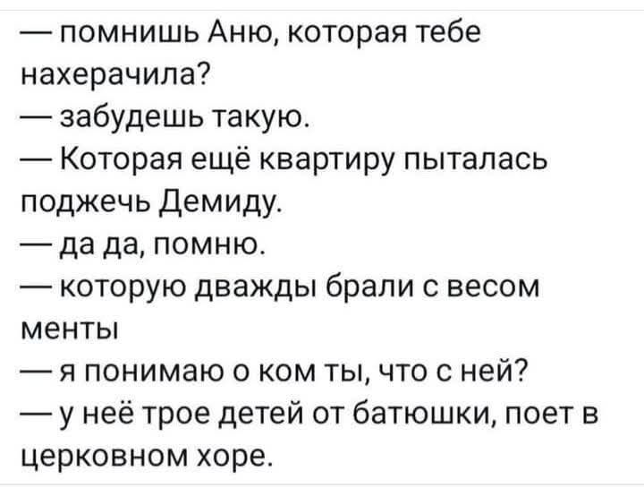 — помнишь Аню, которая тебе нахерачила?
— забудешь такую.
— Которая ещё квартиру пыталась поджечь Демиду.
— да да, помню.
— которую дважды брали с весом менты
— я понимаю о ком ты, что с ней?
— у неё трое детей от батюшки, поет в церковном хоре.