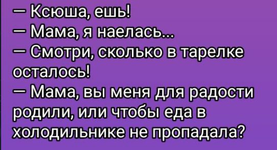 — Ксюша, ешь!  
— Мама, я наелась...  
— Смотри, сколько в тарелке осталось!  
— Мама, вы меня для радости родили, или чтобы еда в холодильнике не пропадала?