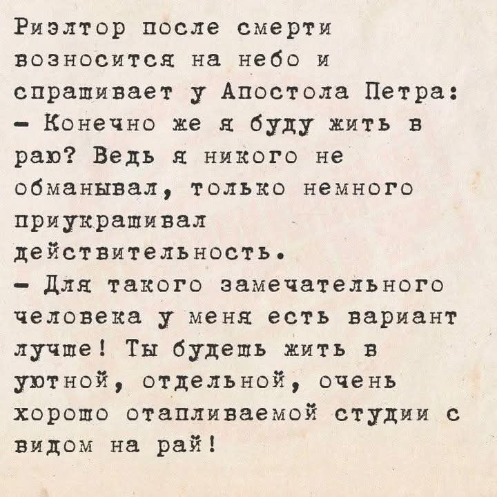 Риэлтор после смерти возносится на небо и справляется у Апостола Петра: - Конечно же я буду жить в раю? Ведь я никого не обманывал, только немного приукрашивал действительность. - Для такого замечательного человека у меня есть вариант лучше! Ты будешь жить в уютной, отдельной, очень хорошо отапливаемой студии с видом на рай!