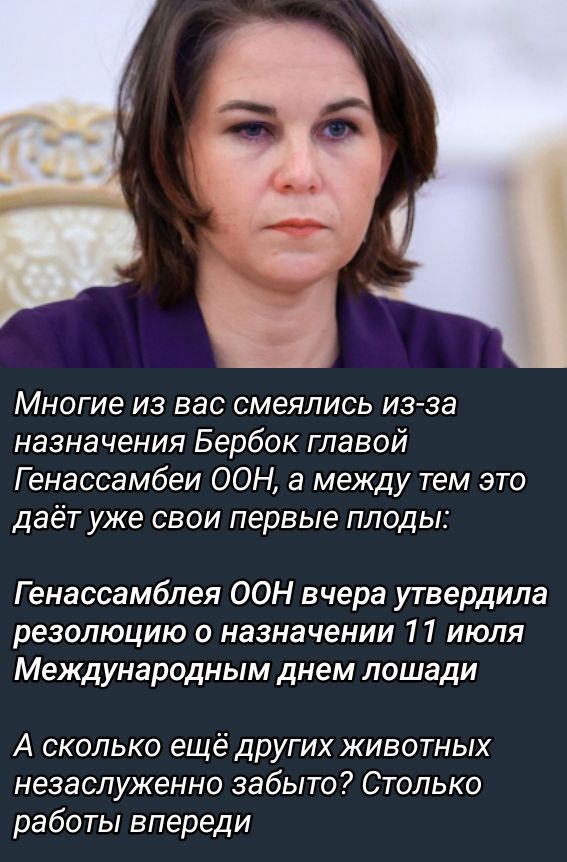 Многие из вас смеялись из-за назначения Бербок главой Генассамблеи ООН, а между тем это даёт уже свои первые плоды:

Генассамблея ООН вчера утвердила резолюцию о назначении 11 июля Международным днём лошади

А сколько ещё других животных незаслуженно забыто? Столько работы впереди