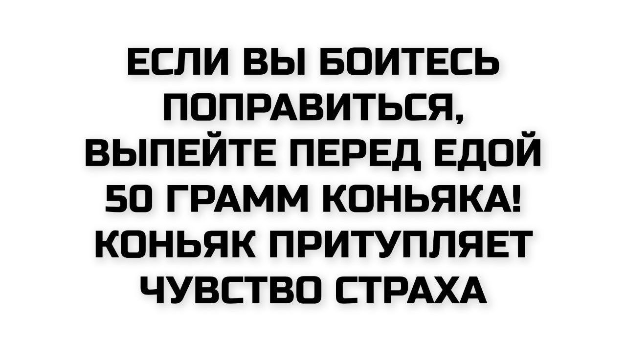 ЕСЛИ ВЫ БОИТЕСЬ ПОПРАВИТЬСЯ, ВЫПИЙТЕ ПЕРЕД ЕДОЙ 50 ГРАММ КОНЬЯКА! КОНЬЯК ПРИТУПЛЯЕТ ЧУВСТВО СТРАХА