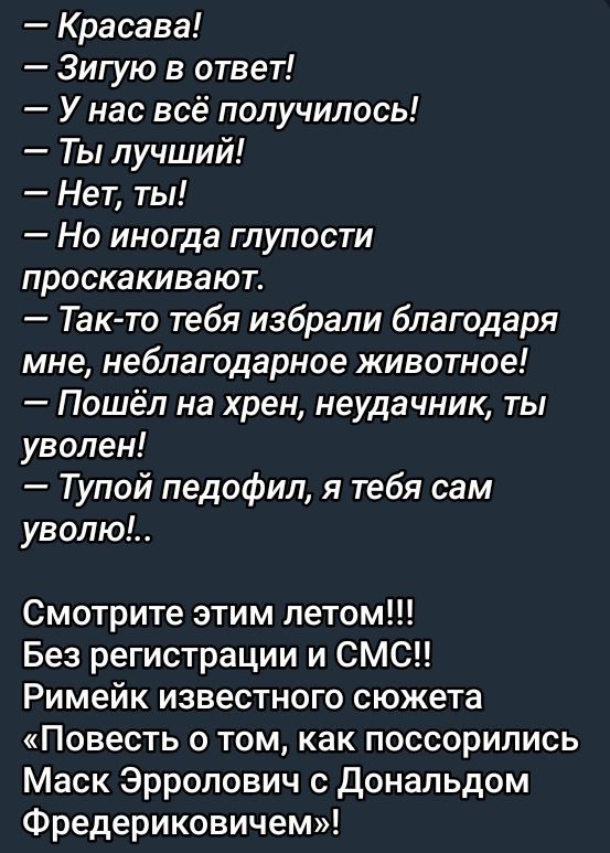 — Красаво!
— Зигую в ответ!
— У нас всё получилось!
— Ты лучший!
— Нет, ты!
— Но иногда глупости проскакивают.
— Так-то тебя избрали благодаря мне, неблагодарное животное!
— Пошёл на хрен, неудачник, ты уволен!
— Тупой педофил, я тебя сам уволю!..

Смотрите этим летом!!!
Без регистрации и СМС!!
Ремейк известного сюжета «Повесть о том, как поссорились Макс Эрролович с Дональдом Фредериковичем»!