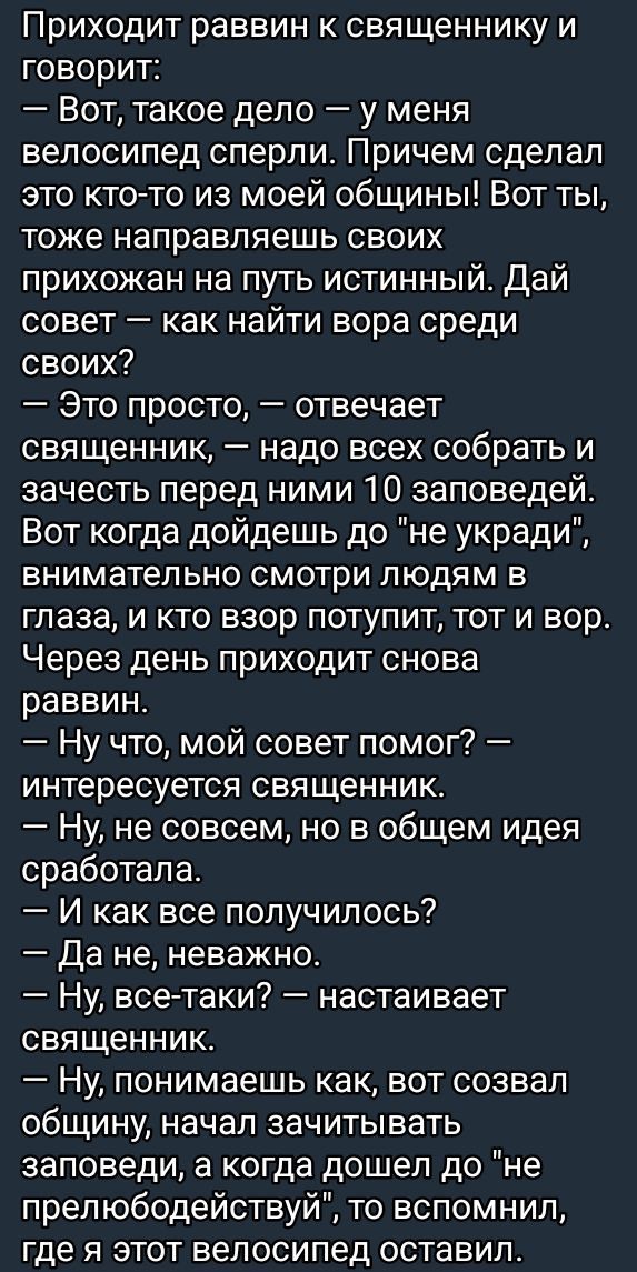 Приходит раввин к священнику и говорит:
— Вот, такое дело — у меня велосипед сперли. Причем сделал это кто-то из моей общины! Вот ты, тоже направляешь своих прихожан на путь истинный. Дай совет — как найти вора среди своих?
— Это просто, — отвечает священник, — надо всех собрать и зачесть перед ними 10 заповедей. Вот когда дойдешь до 