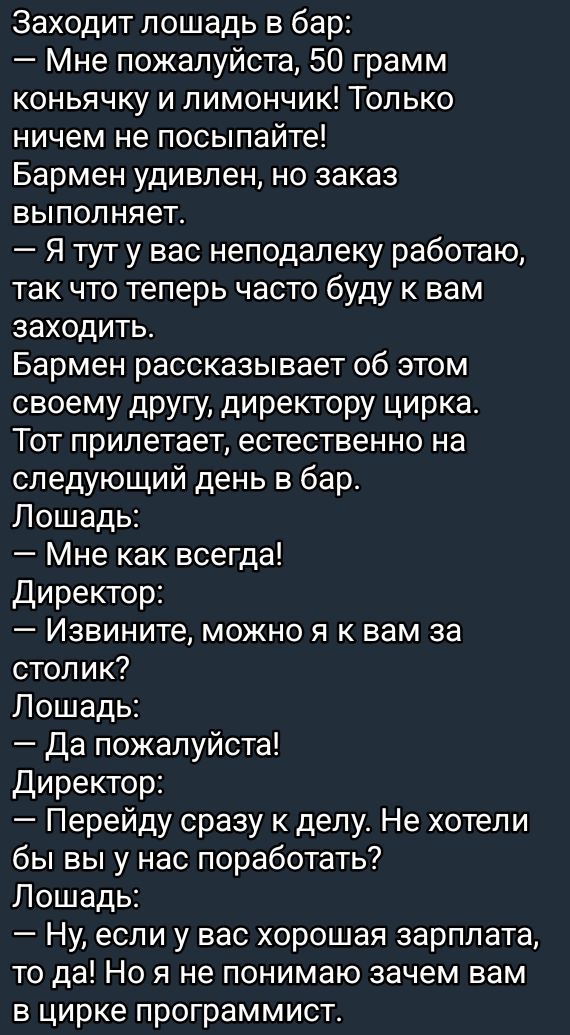 Заходит лошадь в бар:
— Мне пожалуйста, 50 грамм коньячку и лимончик! Только ничем не спешите!
Бармэн удивлен, но заказ выполняет.
— Я тут у вас неподалеку работаю, так что теперь часто буду у вас заходить.
Бармэн рассказывает об этом своему другу, директору цирка.
Тот прилетает, естественно на следующий день в бар.
Лошадь:
— Мне как всегда!
Директор:
— Извините, можно я к вам за столик?
Лошадь:
— Да пожалуйста!
Директор:
— Перейду сразу к делу. Не хотели бы вы у нас поработать?
Лошадь:
— Ну, если у вас хорошая зарплата, то да! Но я не понимаю зачем вам в цирке программист.