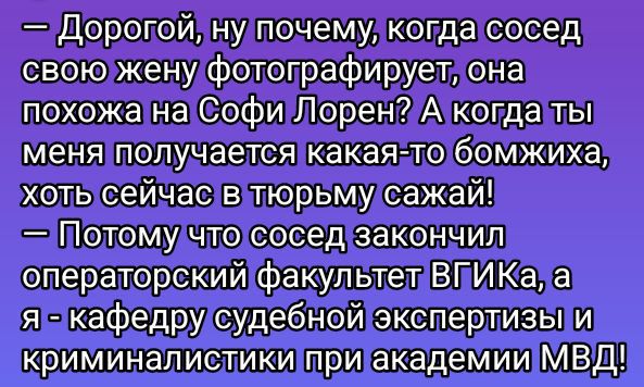 — Дорогой, ну почему, когда сосед свою жену фотографирует, она похожа на Софи Лорен? А когда ты меня получаешь какая-то бомжиха, хоть сейчас в тюрьму сажай! — Потому что сосед закончил операторский факультет ВГИКа, а я - кафедру судебной экспертизы и криминалистики при академии МВД!