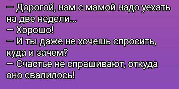— Дорогой, нам с мамой надо уехать на две недели...
— Хорошо!
— И ты даже не хочешь спросить, куда и зачем?
— Счастье не спрашивают, откуда оно свалилось!