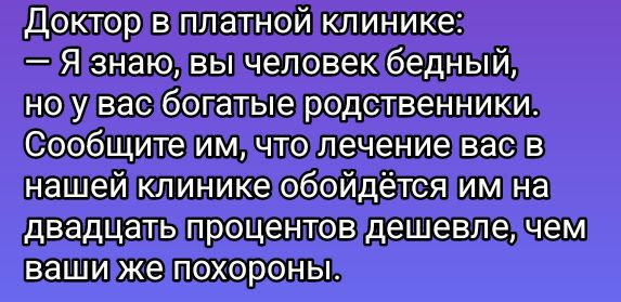 Доктор в платной клинике:
— Я знаю, вы человек бедный,
но у вас богатые родственники.
Сообщите им, что лечение вас в
нашей клинике обойдётся им на
dвадцать процентов дешевле, чем
ваши же похороны.