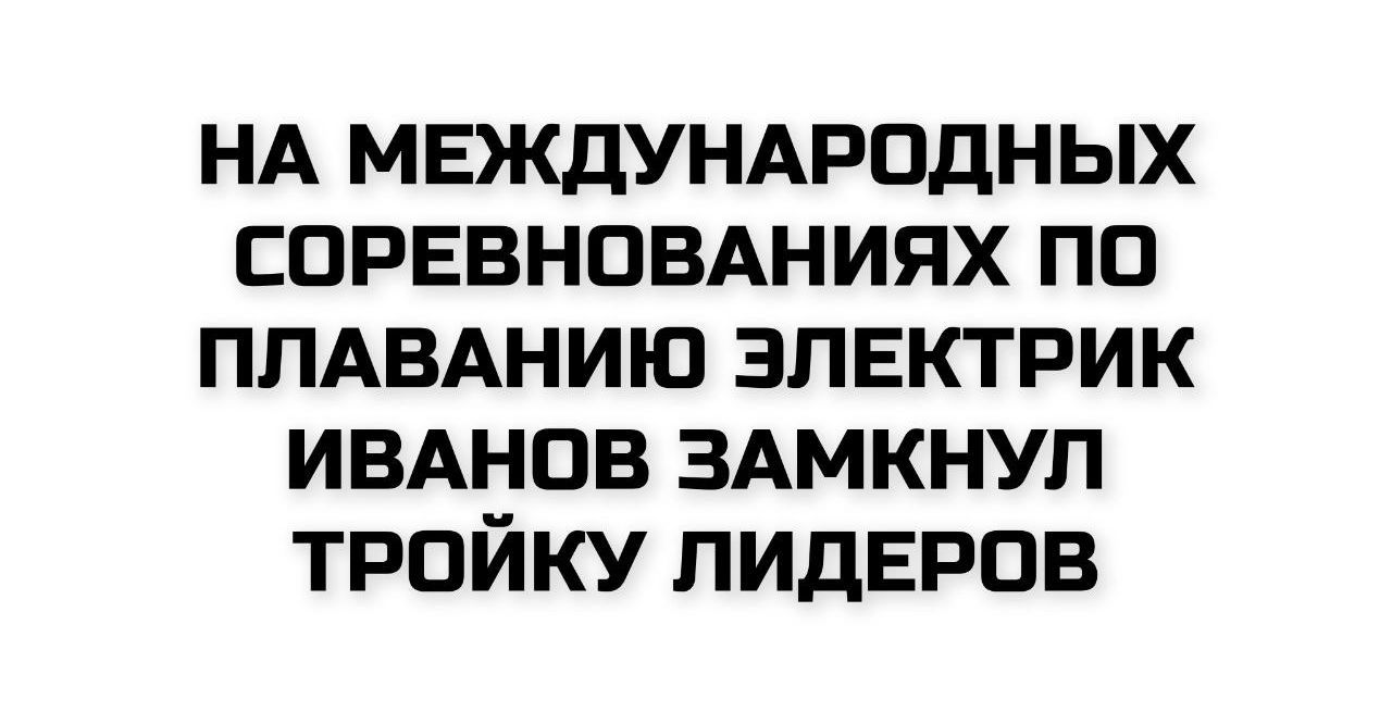 НА МЕЖДУНАРОДНЫХ СОРОВНОВАНИЯХ ПО ПЛАВАНИЮ ЭЛЕКТРИК ИВАНОВ ЗАМКНУЛ ТРОЙКУ ЛИДЕРОВ