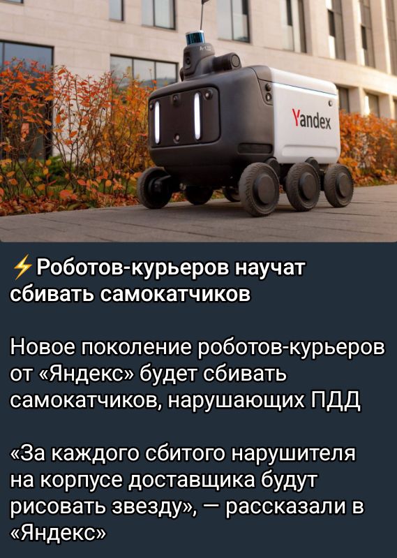 ⚡ Роботов-курьеров научат сбивать самокатчиков

Новое поколение роботов-курьеров от «Яндекс» будет сбивать самокатчиков, нарушающих ПДД

«За каждого сбитого нарушителя на корпусе доставщика будут рисовать звезду», — рассказали в «Яндекс»
