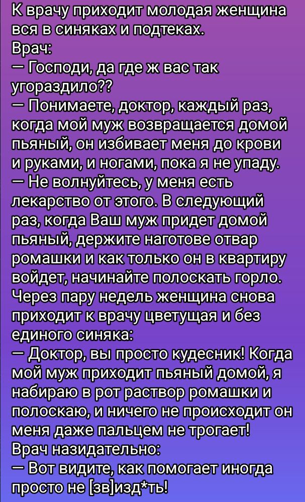 К врачу приходит молодая женщина вся в синяках и подтеках.
Врач:
— Господи, да где ж у вас так угородило??
— Понимаете, доктор, каждый раз, когда мой муж возвращается домой пьяный, он избивает меня до крови и руками, и ногами, пока я не упаду.
— Не волнуйтесь, у меня есть лекарство от этого. В следующий раз, когда Ваш муж придет домой пьяный, держите наготованное отвар ромашки и как только он войдет в квартиру, начинайте полоскать горло.
Через пару недель женщина снова приходит к врачу цветущая и без единого синяка.
— Доктор, вы просто чудесник! Когда мой муж приходит пьяный домой, я наготовила ромашки и полоскание, и ничего не происходит он меня даже пальцем не трогает!
Врач внимательно:
— Вот видите, как помогает иногда просто не [звизд]ть!