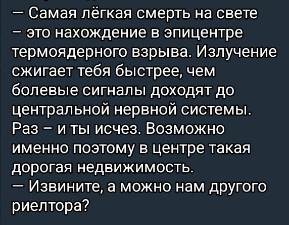 — Самая лëгкая смерть на свете — это нахождение в эпицентре термоядерного взрыва. Излучение сжигает тебя быстрее, чем болевые сигналы доходят до центральной нервной системы. Раз – и ты исчез. Возможно именно поэтому в центре такая дорогая недвижимость. — Извините, а можно нам другого риелтора?