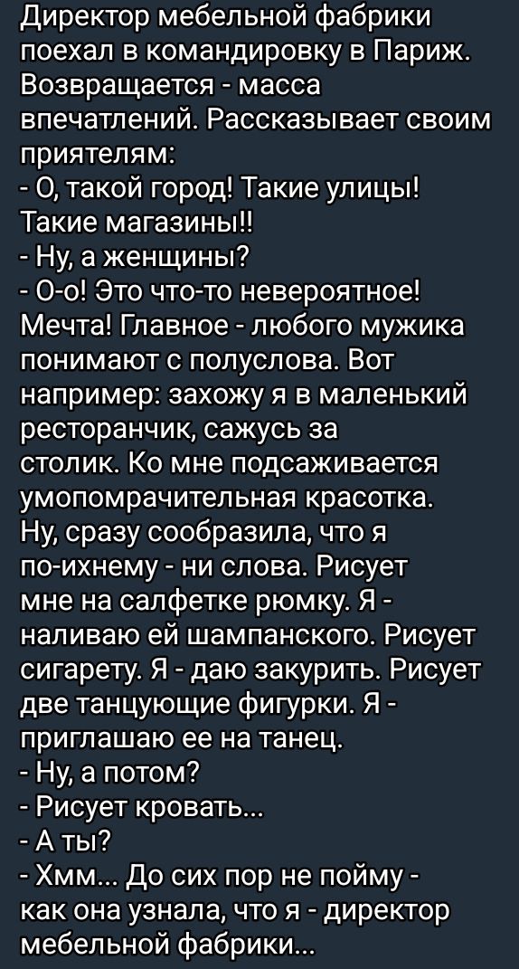 Директор мебельной фабрики поехал в командировку в Париж. Возвращается - масса впечатлений. Рассказывает своим приятелям: - О, такой город! Такие улицы! Такие магазины!! - Ну, а женщинам? - О-о! Это что-то невероятное! Мечта! Главное - любого мужика понимают с полуслова. Вот например: захожу я в маленький ресторанчик, сажусь за столик. Ко мне подсаживается умопомрачительная красотка. Ну, сразу сообразила, что я по-ихнему - ни слова. Рисует мне на салфетке ромку. Я - наливаю ей шампанского. Рисует сигарету. Я - даю закурить. Рисует две танцующие фигурки. Я - приглашаю ее на танец. - Ну, а потом? - Рисует кровать... - А ты? - Хм... До сих пор не пойму - как она узнала, что я - директор мебельной фабрики...