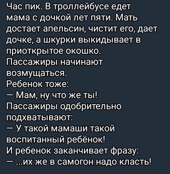 Час пик. В троллейбусе едет мама с дочкой лет пяти. Мать достает апельсин, чистит его, дает дочке, а шкурки выкидывает в приоткрытое окошко. Пассажиры начинают возмущаться. Ребенок тоже: — Мам, ну что же ты! Пассажиры одобрительно подхватывают: — У такой мамаши такой воспитанный ребеннок! И ребенок заканчивает фразу: — ...их же в самогон надо класть!