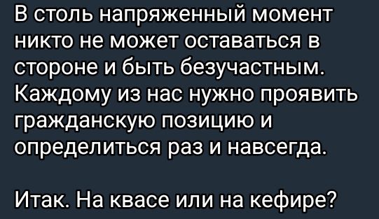 В столь напряженный момент никто не может оставаться в стороне и быть безучастным. Каждому из нас нужно проявить гражданскую позицию и определиться раз и навсегда.
Итак. На квасе или на кефире?