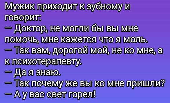 Мужик приходит к зубному и говорит:
— Доктор, не могли бы вы мне помочь, мне кажется что я моль.
— Так вам, дорогой мой, не ко мне, а к психотерапевту.
— Да я знаю.
— Так почему же вы ко мне пришли?
— А у вас свет горел!