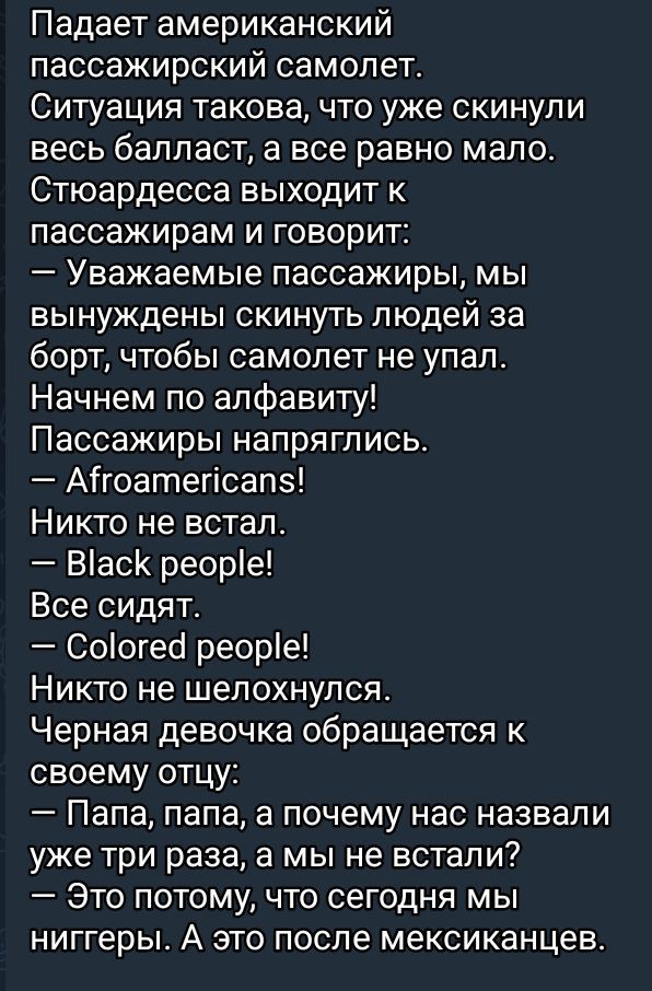 Падает американский пассажирский самолет.
Ситуация такова, что уже скинули весь балласт, а все равно мало.
Стьюардесса выходит к пассажирам и говорит:
— Уважаемые пассажиры, мы вынуждены скинуть людей за борт, чтобы самолет не упал.
Начнем по алфавиту!
Пассажиры напряглись.
— Afroamericans!
Никто не встал.
— Black people!
Все сидят.
— Colored people!
Никто не шевелился.
Черная девочка обращается к своему отцу:
— Папа, папа, а почему нас назвали уже три раза, а мы не встали?
— Это потому, что сегодня мы ниггеры. А это после мексиканцев.