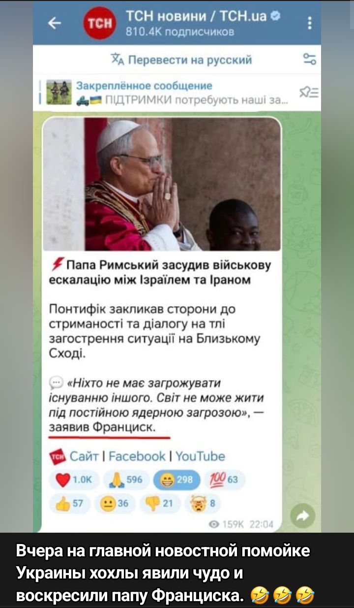 🔥 Папа Римський засудив військову ескалацію між Ізраїлем та Іраном

Понтифік закликав сторони до стриманості та діалогу на тлі загострення ситуації на Близькому Сході.

«Ніхто не має загрожувати існуванню іншого. Світ не може жити під постійною ядерною загрозою», — заявив Франциск.

Вчора на головній новостній помийці України хохли явили чудо і воскресили папу Франциска.