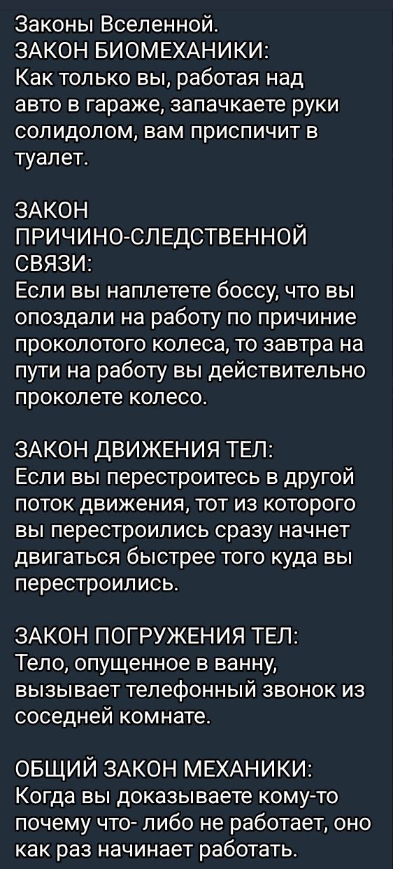Законы Вселенной.
ЗАКОН БИОМЕХАНИКИ:
Как только вы, работая над авто в гараже, запачкаете руки солидолом, вам приспичит в туалет.

ЗАКОН ПРИЧИНО-СЛЕДСТВЕННОЙ СВЯЗИ:
Если вы наплетете боссу, что вы опаздали на работу по причине проколотого колеса, то завтра на пути на работу вы действительно проколете колесо.

ЗАКОН ДВИЖЕНИЯ ТЕЛ:
Если вы перестроитесь в другой поток движения, тот, из которого вы перестроились, сразу начнет двигаться быстрее того, куда вы перестроились.

ЗАКОН ПОГРУЖЕНИЯ ТЕЛ:
Тело, опущенное в ванну, вызывает телефонный звонок из соседней комнаты.

ОБЩИЙ ЗАКОН МЕХАНИКИ:
Когда вы доказываете кому-то почему что-либо не работает, оно как раз начинает работать.