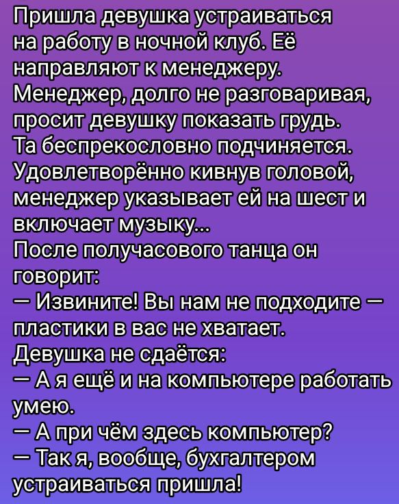 Пришла девушка устраиваться на работу в ночной клуб. Её направляют к менеджеру. Менеджер, долго не разговаривая, просит девушку показать грудь. Та беспекословно подчиняется. Удовлетворённо кивнув головой, менеджер указывает ей на шест и включает музыку... После получасового танца он говорит: — Извините! Вы нам не подходите — пластики в вас не хватает. Девушка не сдаётся: — А я ещё и на компьютере работать умею. — А при чём здесь компьютер? — Так я, вообще, бухгалтером устраиваться пришла!