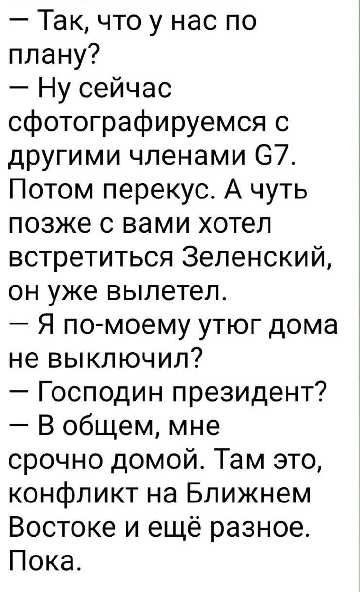 — Так, что у нас по плану?  — Ну сейчас сфотографируемся с другими членами G7. Потом перекус. А чуть позже с вами хотел встретиться Зеленский, он уже вылетел.  — Я по-моему игру дома не выключил?  — Господин президент?  — В общем, мне срочно домой. Там это, конфликт на Ближнем Востоке и ещё разное. Пока.